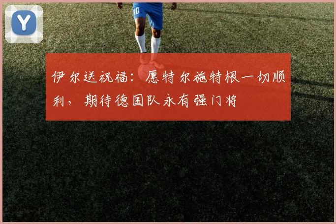 伊尔送祝福：愿特尔施特根一切顺利，期待德国队永有强门将