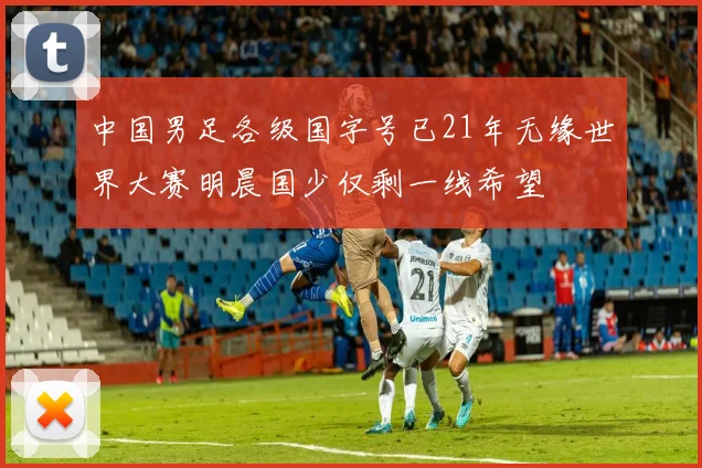 中国男足各级国字号已21年无缘世界大赛明晨国少仅剩一线希望