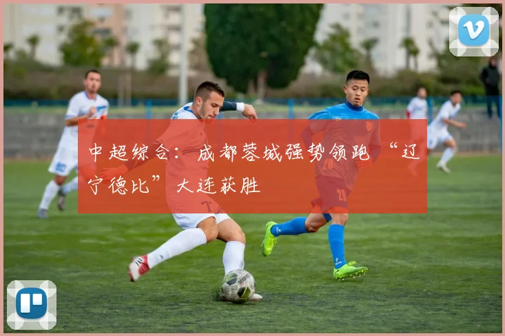 中超综合：成都蓉城强势领跑 “辽宁德比”大连获胜