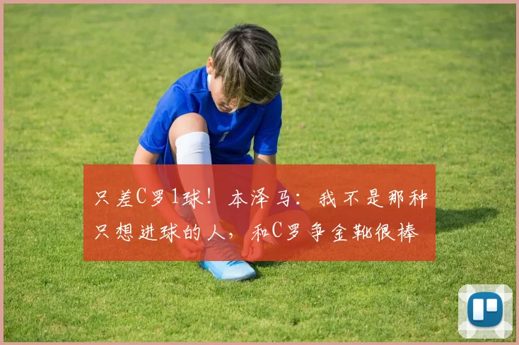 只差C罗1球！本泽马：我不是那种只想进球的人，和C罗争金靴很棒