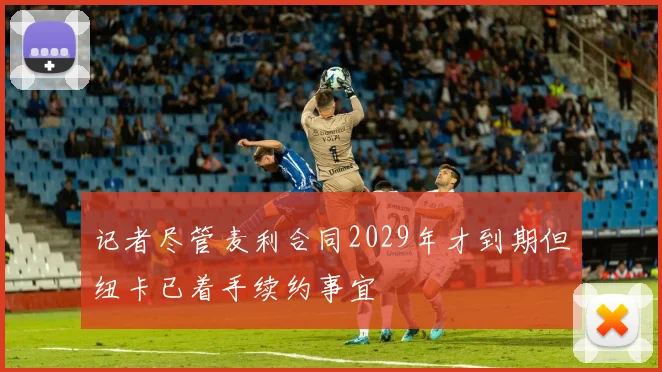 记者尽管麦利合同2029年才到期但纽卡已着手续约事宜