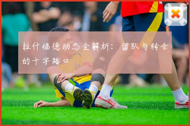 拉什福德动态全解析：留队与转会的十字路口