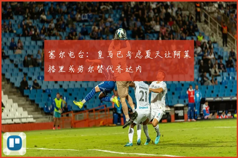 塞尔电台：皇马已考虑夏天让阿莱格里或劳尔替代齐达内