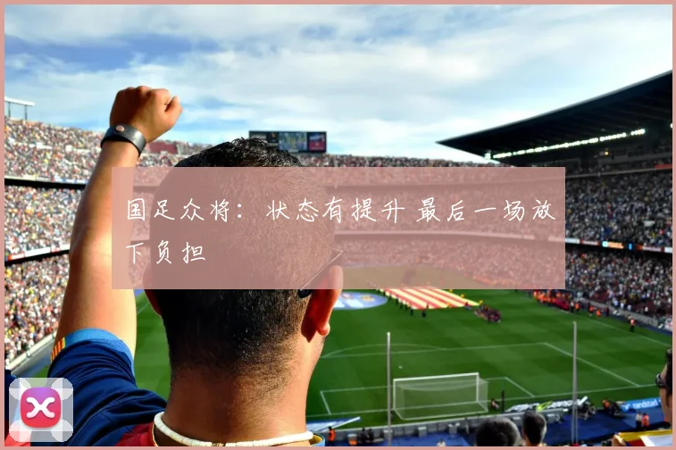 国足众将：状态有提升 最后一场放下负担