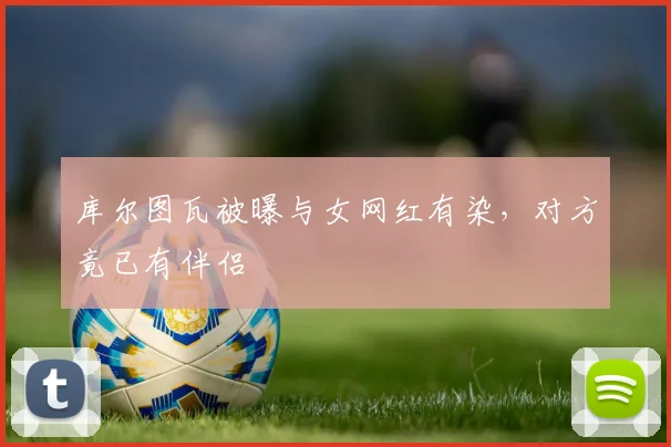 库尔图瓦被曝与女网红有染，对方竟已有伴侣