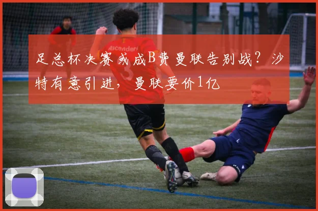 足总杯决赛或成B费曼联告别战？沙特有意引进，曼联要价1亿