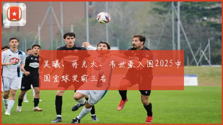 吴曦、蒋光太、韦世豪入围2025中国金球奖前三名