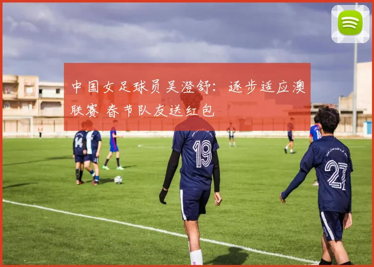 中国女足球员吴澄舒：逐步适应澳联赛 春节队友送红包